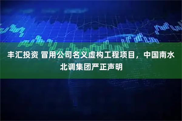 丰汇投资 冒用公司名义虚构工程项目，中国南水北调集团严正声明