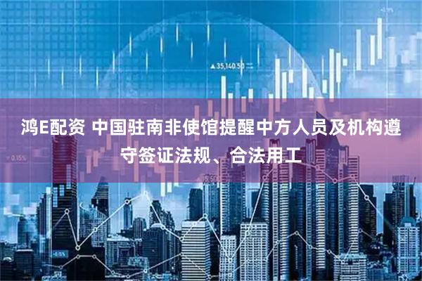 鸿E配资 中国驻南非使馆提醒中方人员及机构遵守签证法规、合法用工