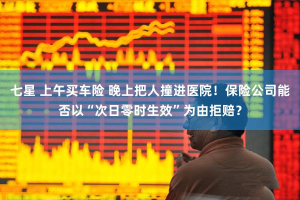 七星 上午买车险 晚上把人撞进医院！保险公司能否以“次日零时生效”为由拒赔？