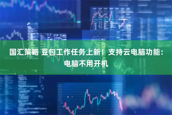 国汇策略 豆包工作任务上新！支持云电脑功能：电脑不用开机
