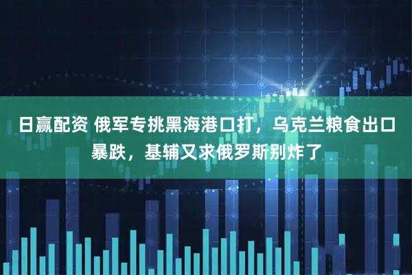 日赢配资 俄军专挑黑海港口打，乌克兰粮食出口暴跌，基辅又求俄罗斯别炸了